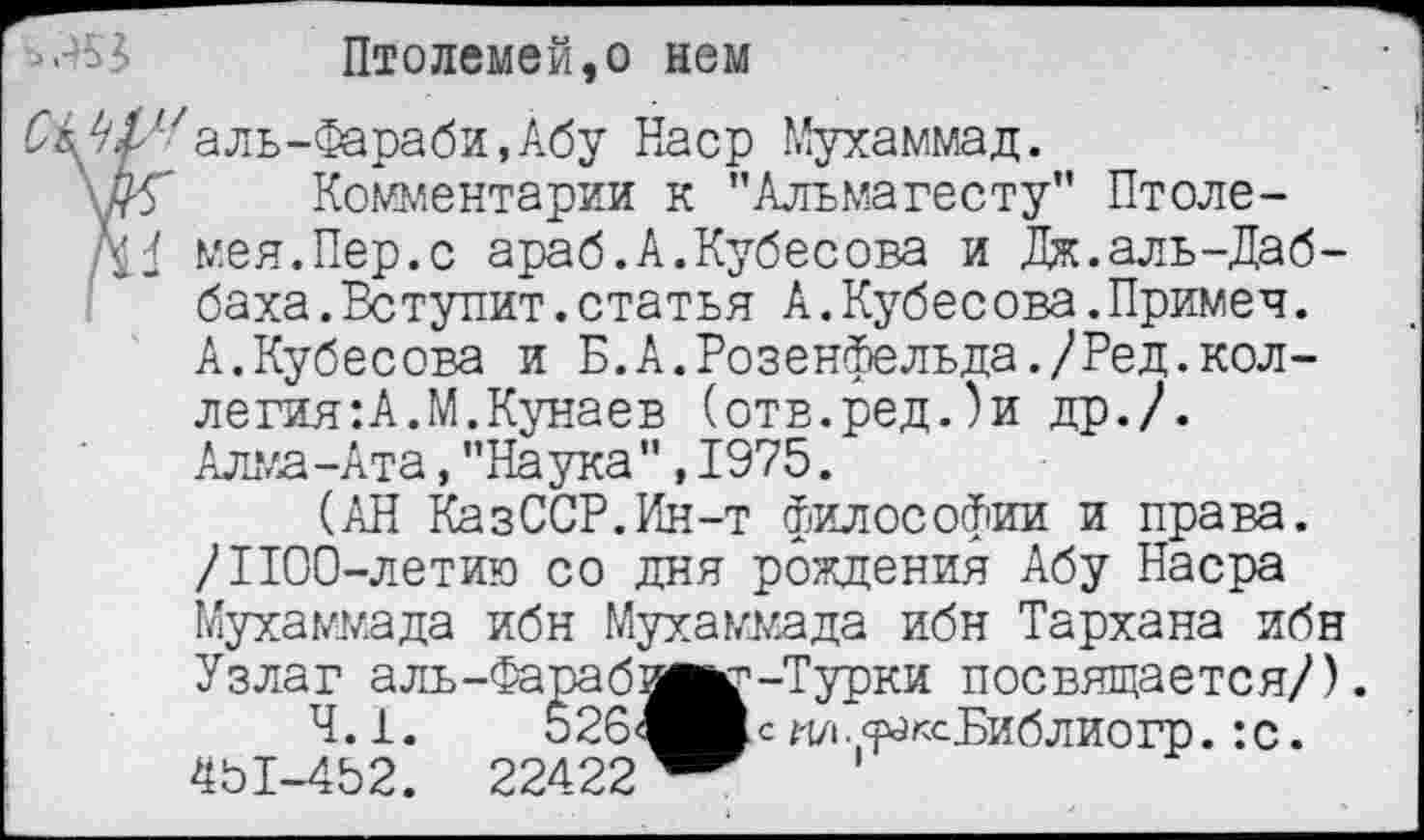 ﻿Птолемей,о нем
^^/'Уаль-Фараби.Абу Наср Мухаммад.
\#Г Комментарии к ’’Альмагесту” Птоле-мея.Пер.с араб.А.Кубесова и Дж.аль-Даб-баха.Вступит.статья А.Кубесова.Примеч. А.Кубесова и Б.А.Розенфельда./Ред.коллегия: А.М,Кунаев (отв.ред.)и др./. Алма-Ата,"Наука",1975.
(АН КазССР.Ин-т философии и права. /1100-летию со дня рождения Абу Насра
Мухаммада ибн Мухаммада ибн Тархана ибн
Узлаг аль-Фараб'
4.1.	526<
451-452. 22422
-Турки посвящается/). с 1'1/1 . <раксБиблиогр.: с.